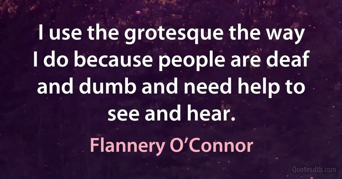 I use the grotesque the way I do because people are deaf and dumb and need help to see and hear. (Flannery O’Connor)