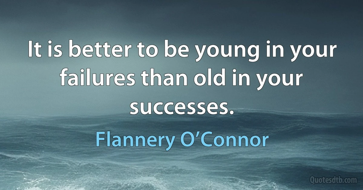 It is better to be young in your failures than old in your successes. (Flannery O’Connor)