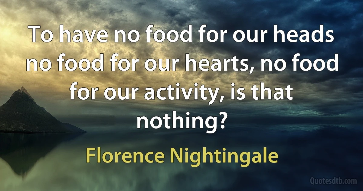 To have no food for our heads no food for our hearts, no food for our activity, is that nothing? (Florence Nightingale)