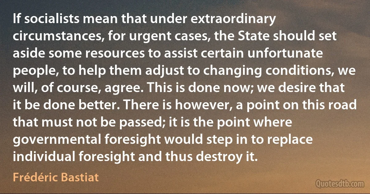 If socialists mean that under extraordinary circumstances, for urgent cases, the State should set aside some resources to assist certain unfortunate people, to help them adjust to changing conditions, we will, of course, agree. This is done now; we desire that it be done better. There is however, a point on this road that must not be passed; it is the point where governmental foresight would step in to replace individual foresight and thus destroy it. (Frédéric Bastiat)