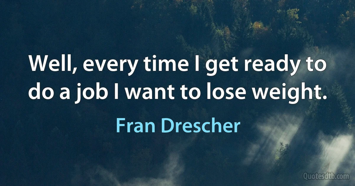 Well, every time I get ready to do a job I want to lose weight. (Fran Drescher)