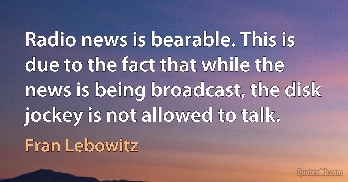 Radio news is bearable. This is due to the fact that while the news is being broadcast, the disk jockey is not allowed to talk. (Fran Lebowitz)