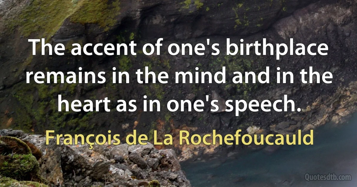 The accent of one's birthplace remains in the mind and in the heart as in one's speech. (François de La Rochefoucauld)