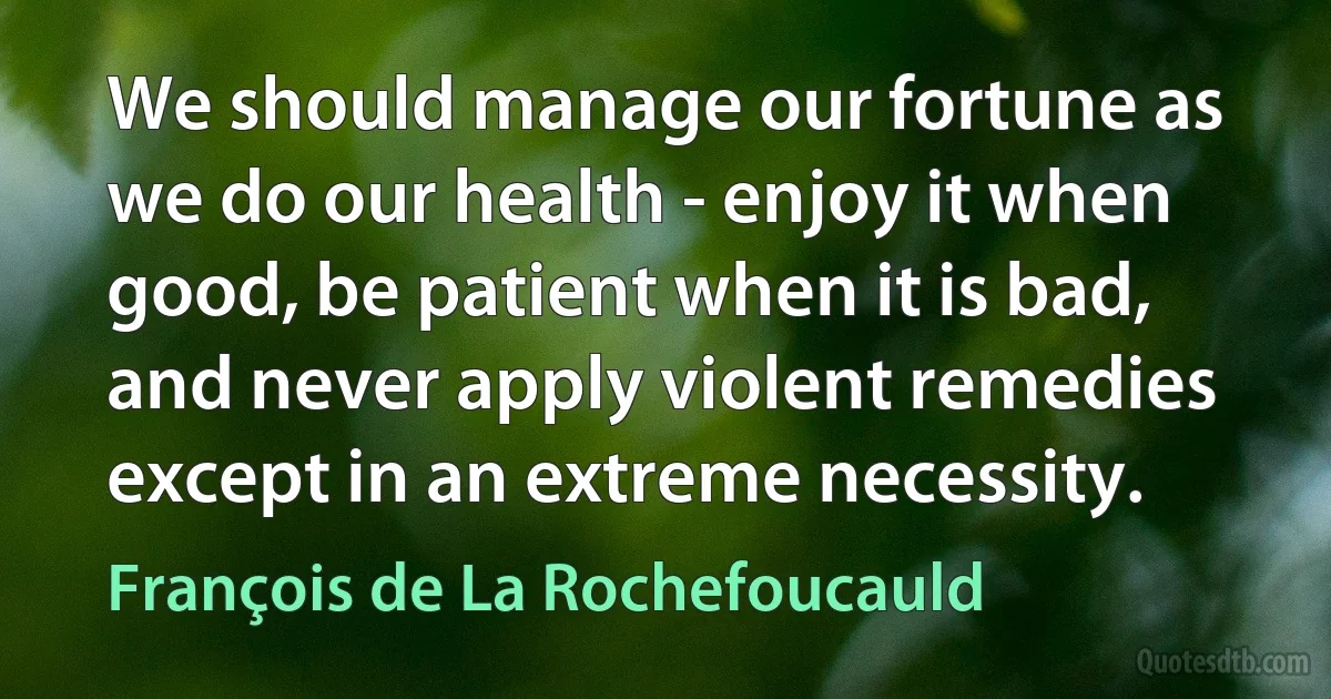 We should manage our fortune as we do our health - enjoy it when good, be patient when it is bad, and never apply violent remedies except in an extreme necessity. (François de La Rochefoucauld)