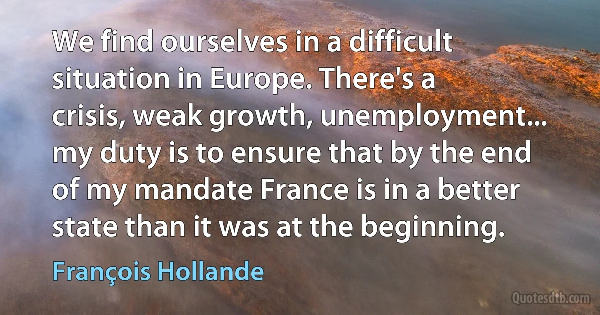 We find ourselves in a difficult situation in Europe. There's a crisis, weak growth, unemployment... my duty is to ensure that by the end of my mandate France is in a better state than it was at the beginning. (François Hollande)