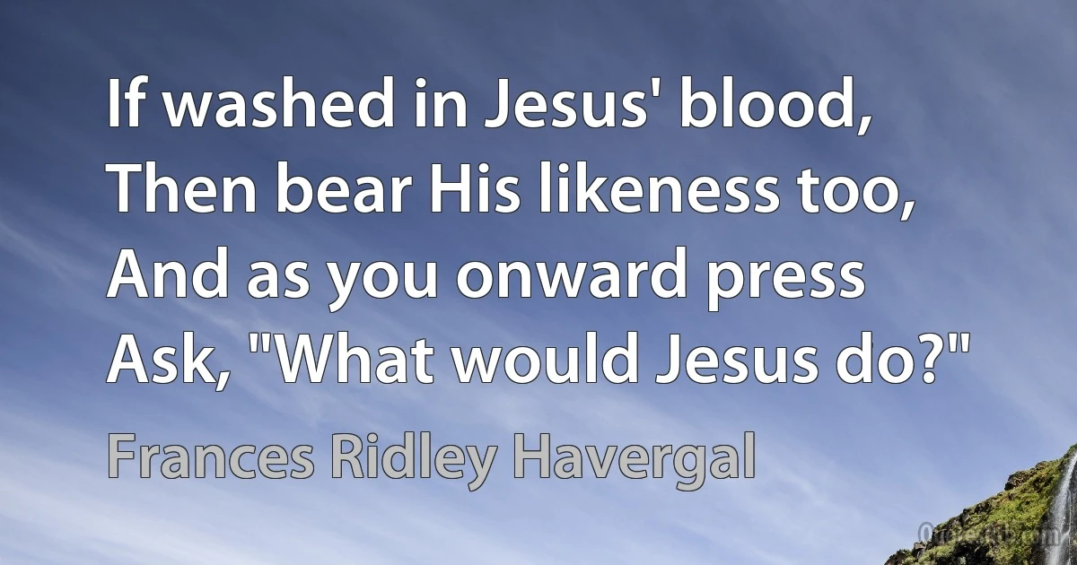 If washed in Jesus' blood,
Then bear His likeness too,
And as you onward press
Ask, "What would Jesus do?" (Frances Ridley Havergal)