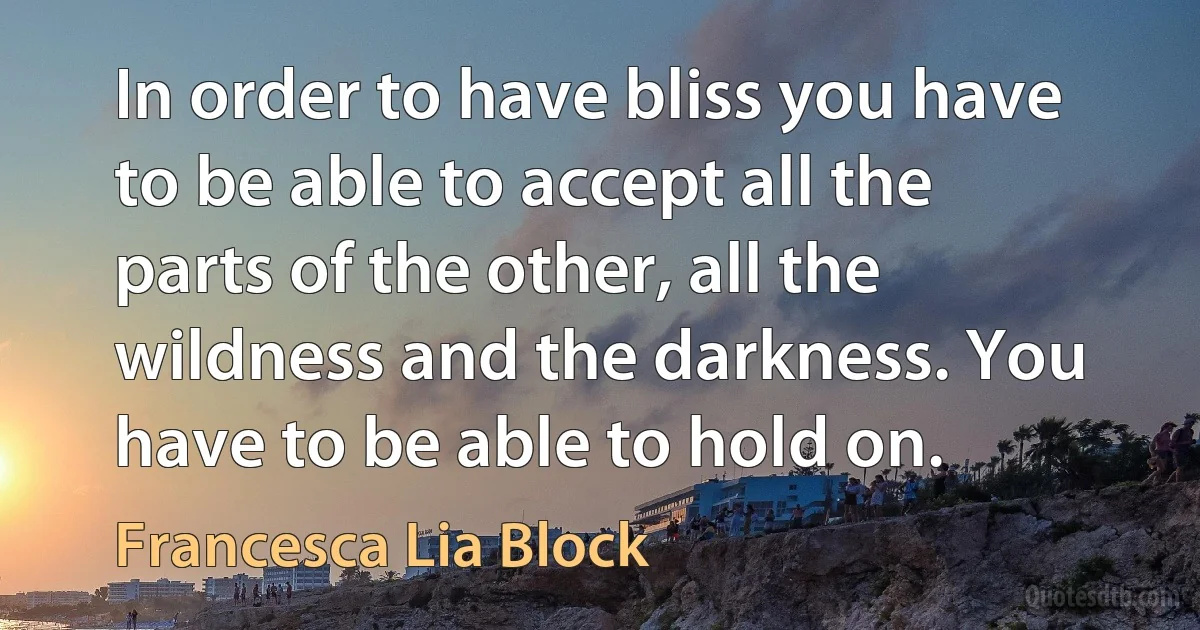 In order to have bliss you have to be able to accept all the parts of the other, all the wildness and the darkness. You have to be able to hold on. (Francesca Lia Block)