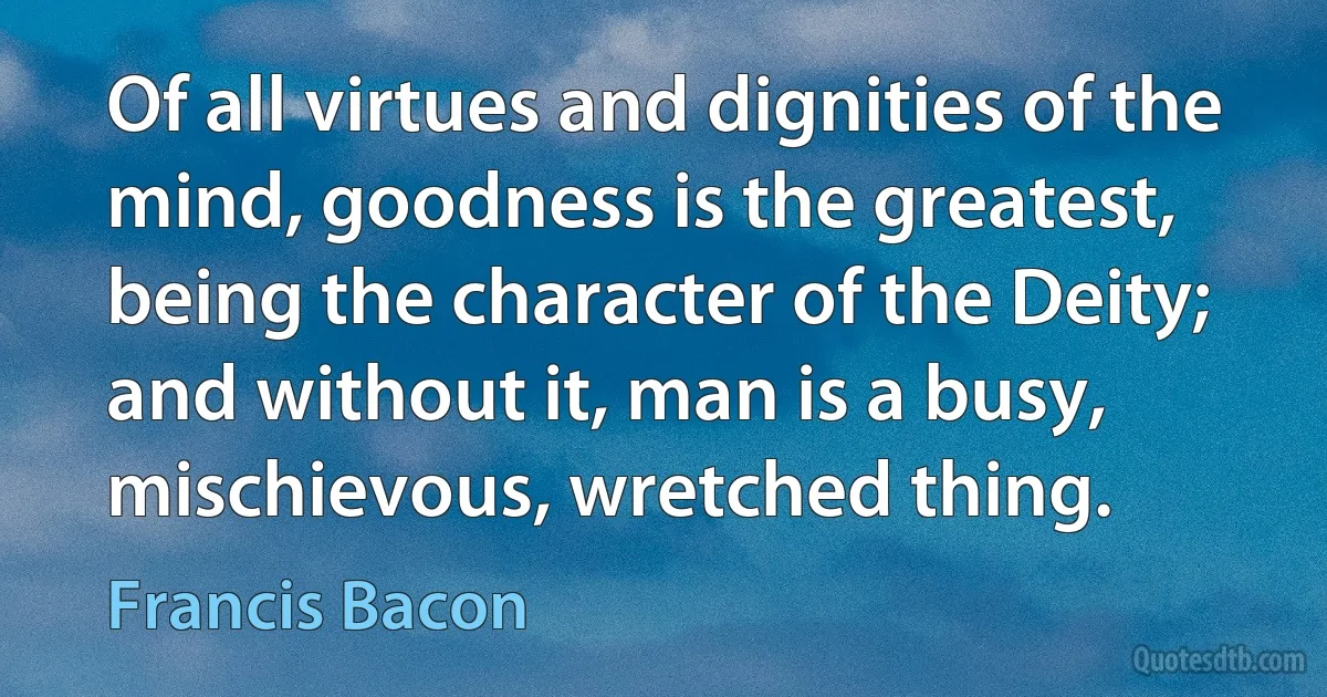 Of all virtues and dignities of the mind, goodness is the greatest, being the character of the Deity; and without it, man is a busy, mischievous, wretched thing. (Francis Bacon)