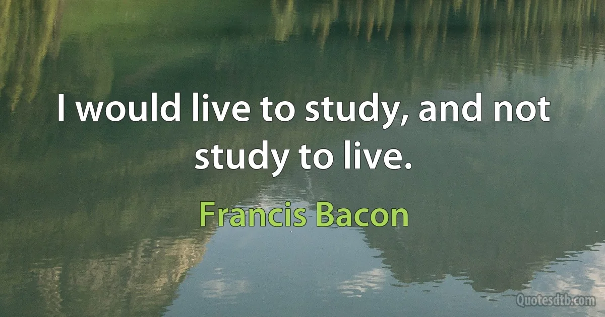 I would live to study, and not study to live. (Francis Bacon)