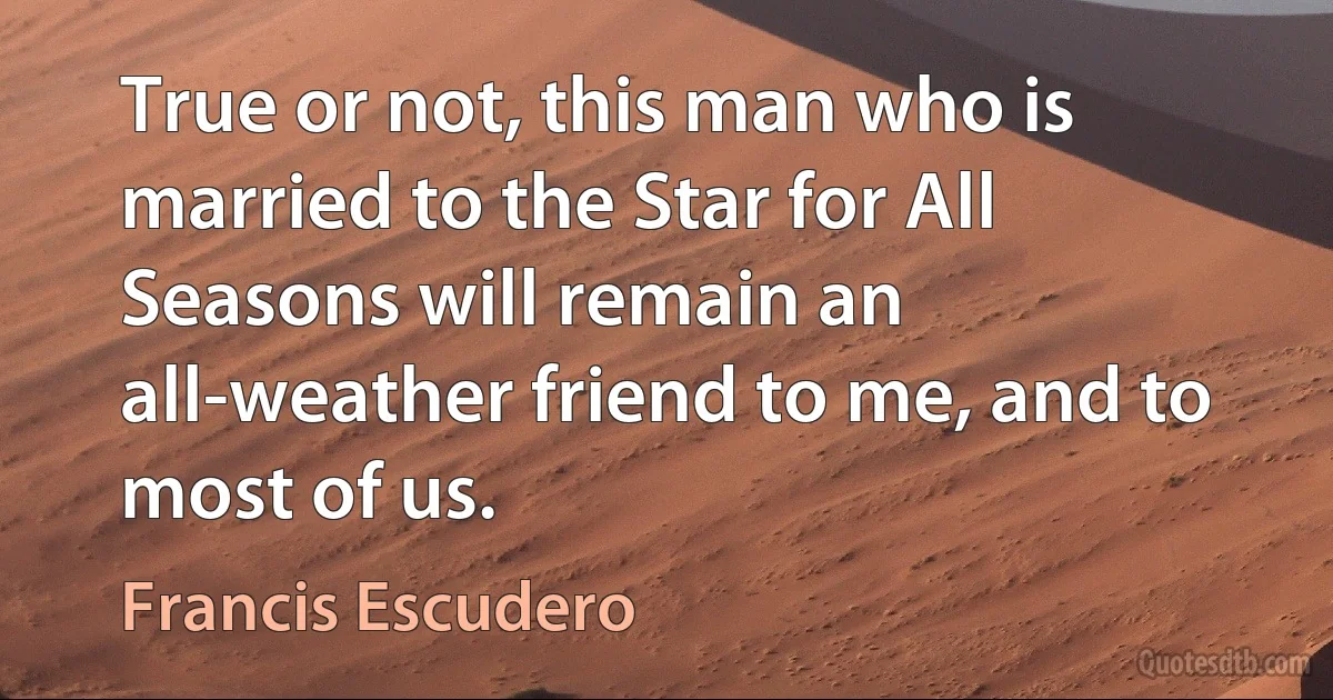 True or not, this man who is married to the Star for All Seasons will remain an all-weather friend to me, and to most of us. (Francis Escudero)