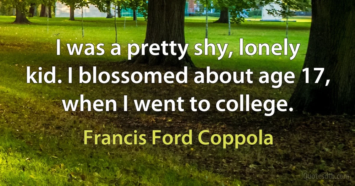 I was a pretty shy, lonely kid. I blossomed about age 17, when I went to college. (Francis Ford Coppola)