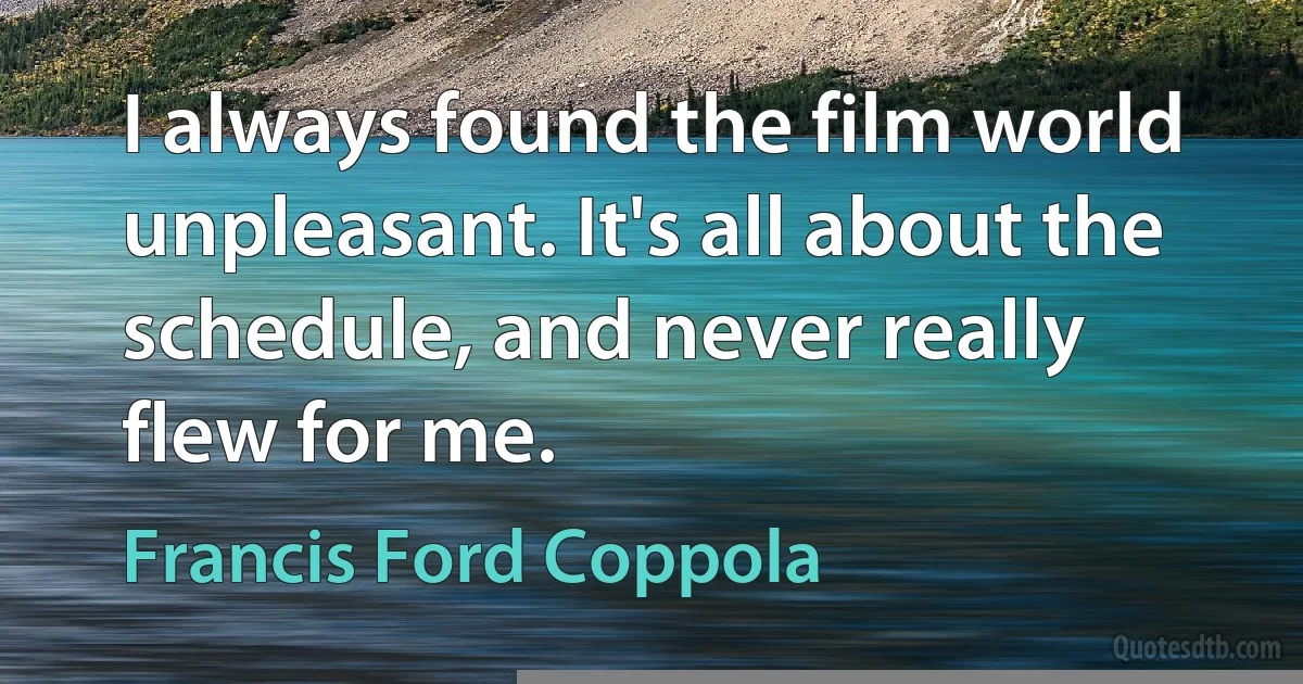 I always found the film world unpleasant. It's all about the schedule, and never really flew for me. (Francis Ford Coppola)