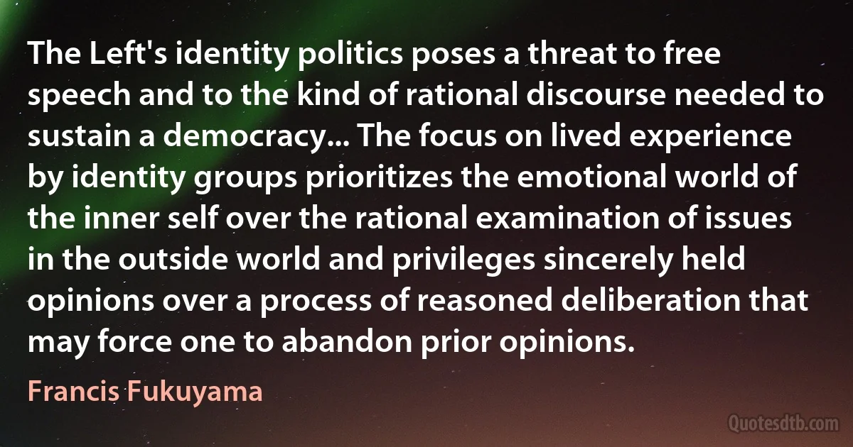 The Left's identity politics poses a threat to free speech and to the kind of rational discourse needed to sustain a democracy... The focus on lived experience by identity groups prioritizes the emotional world of the inner self over the rational examination of issues in the outside world and privileges sincerely held opinions over a process of reasoned deliberation that may force one to abandon prior opinions. (Francis Fukuyama)