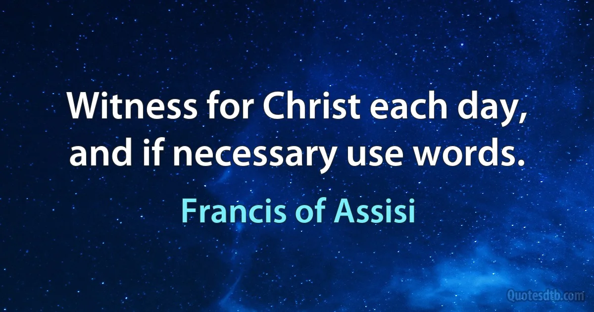 Witness for Christ each day, and if necessary use words. (Francis of Assisi)