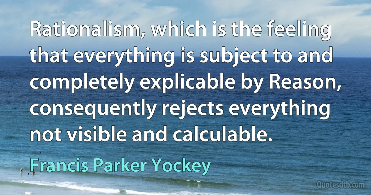 Rationalism, which is the feeling that everything is subject to and completely explicable by Reason, consequently rejects everything not visible and calculable. (Francis Parker Yockey)