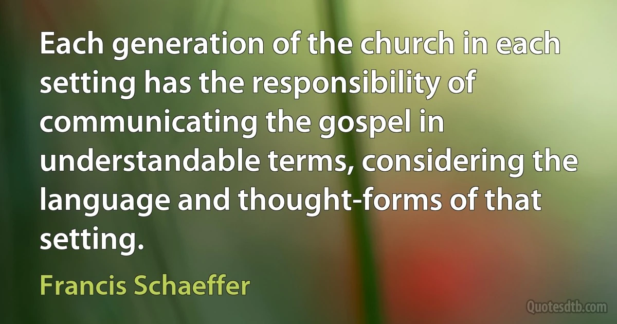 Each generation of the church in each setting has the responsibility of communicating the gospel in understandable terms, considering the language and thought-forms of that setting. (Francis Schaeffer)