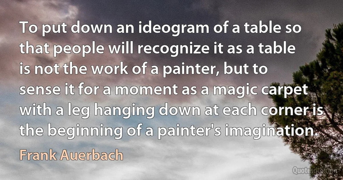 To put down an ideogram of a table so that people will recognize it as a table is not the work of a painter, but to sense it for a moment as a magic carpet with a leg hanging down at each corner is the beginning of a painter's imagination. (Frank Auerbach)