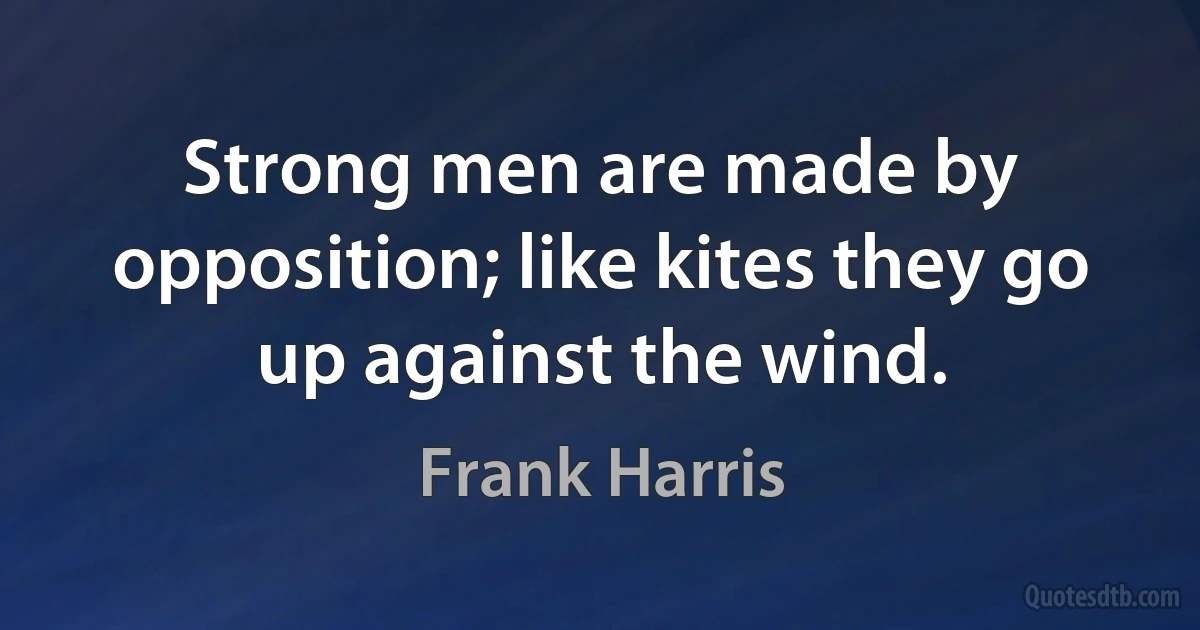 Strong men are made by opposition; like kites they go up against the wind. (Frank Harris)