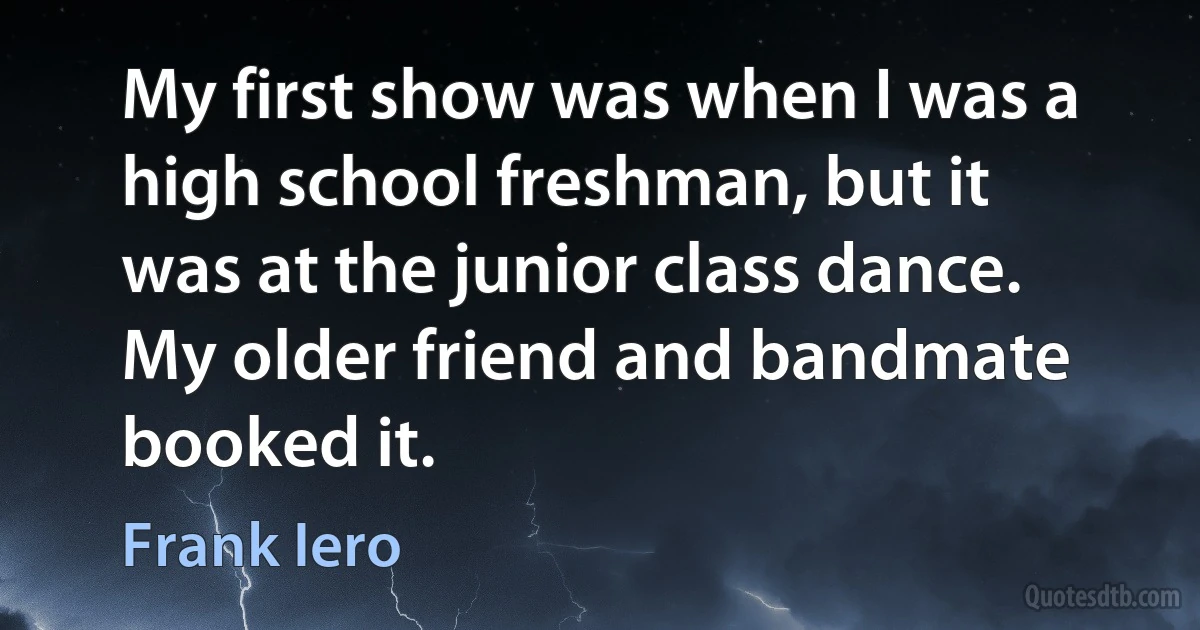 My first show was when I was a high school freshman, but it was at the junior class dance. My older friend and bandmate booked it. (Frank Iero)