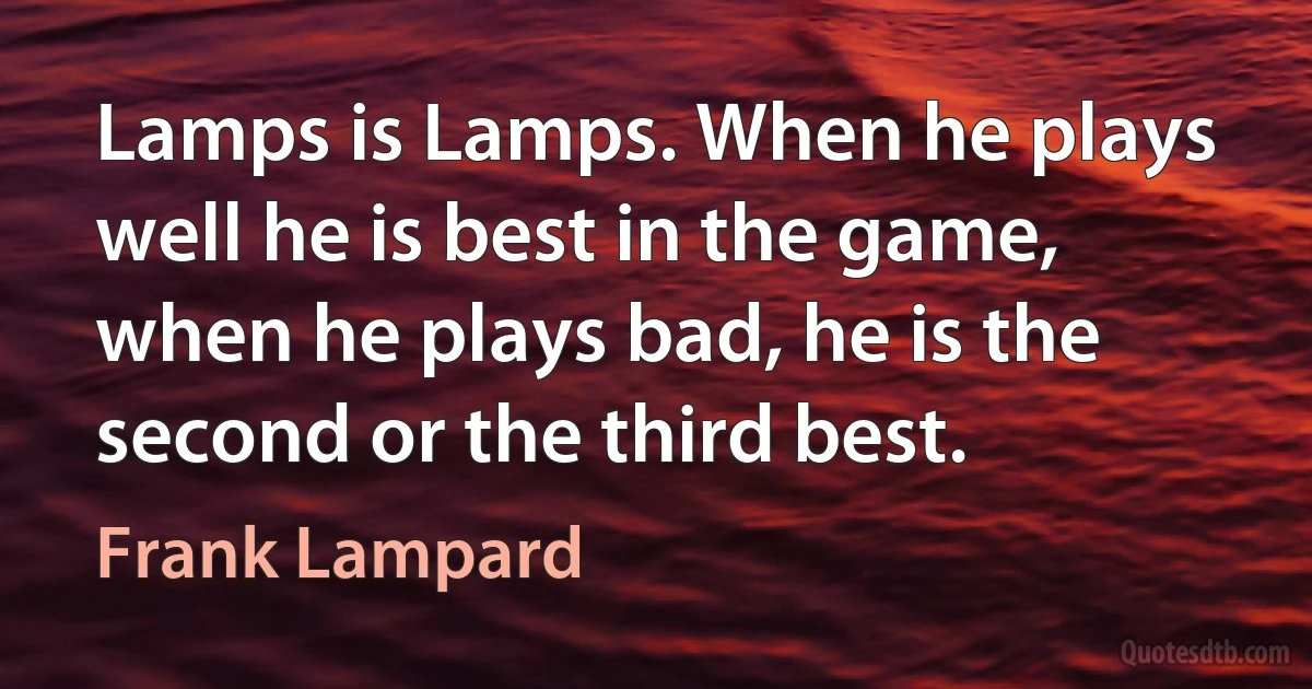 Lamps is Lamps. When he plays well he is best in the game, when he plays bad, he is the second or the third best. (Frank Lampard)