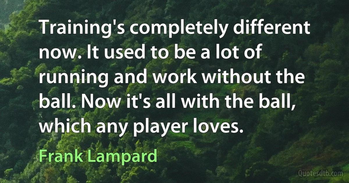 Training's completely different now. It used to be a lot of running and work without the ball. Now it's all with the ball, which any player loves. (Frank Lampard)