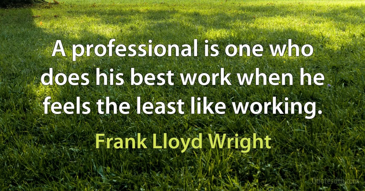 A professional is one who does his best work when he feels the least like working. (Frank Lloyd Wright)