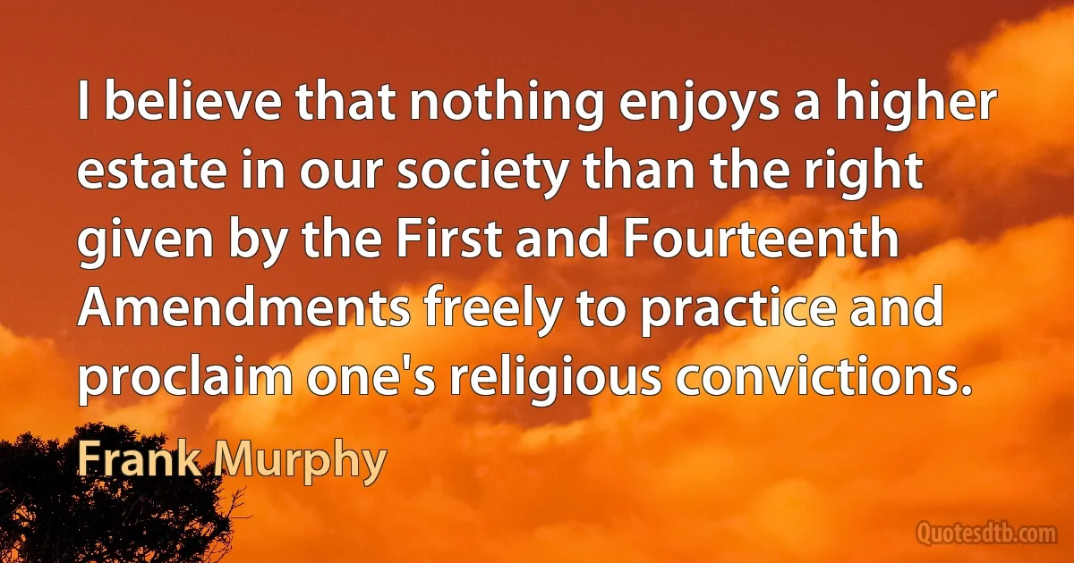 I believe that nothing enjoys a higher estate in our society than the right given by the First and Fourteenth Amendments freely to practice and proclaim one's religious convictions. (Frank Murphy)