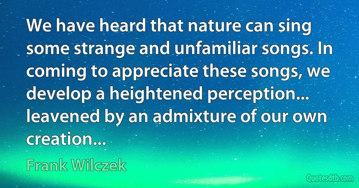 We have heard that nature can sing some strange and unfamiliar songs. In coming to appreciate these songs, we develop a heightened perception... leavened by an admixture of our own creation... (Frank Wilczek)