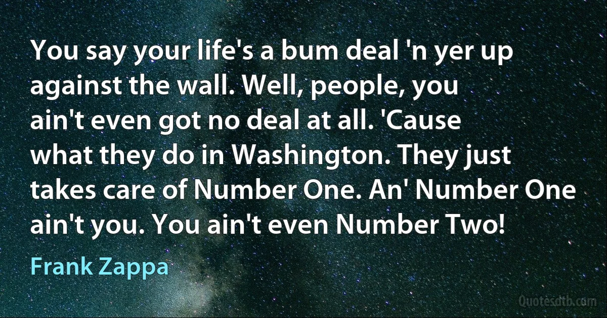 You say your life's a bum deal 'n yer up against the wall. Well, people, you ain't even got no deal at all. 'Cause what they do in Washington. They just takes care of Number One. An' Number One ain't you. You ain't even Number Two! (Frank Zappa)