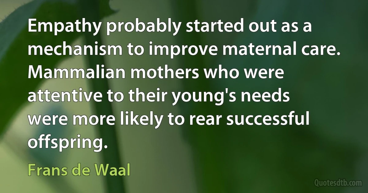 Empathy probably started out as a mechanism to improve maternal care. Mammalian mothers who were attentive to their young's needs were more likely to rear successful offspring. (Frans de Waal)