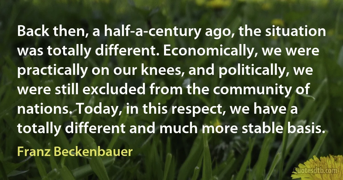 Back then, a half-a-century ago, the situation was totally different. Economically, we were practically on our knees, and politically, we were still excluded from the community of nations. Today, in this respect, we have a totally different and much more stable basis. (Franz Beckenbauer)