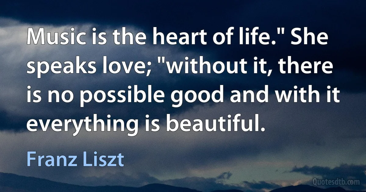 Music is the heart of life." She speaks love; "without it, there is no possible good and with it everything is beautiful. (Franz Liszt)