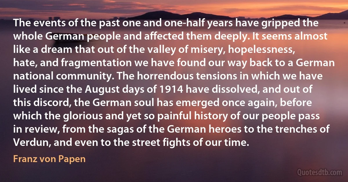 The events of the past one and one-half years have gripped the whole German people and affected them deeply. It seems almost like a dream that out of the valley of misery, hopelessness, hate, and fragmentation we have found our way back to a German national community. The horrendous tensions in which we have lived since the August days of 1914 have dissolved, and out of this discord, the German soul has emerged once again, before which the glorious and yet so painful history of our people pass in review, from the sagas of the German heroes to the trenches of Verdun, and even to the street fights of our time. (Franz von Papen)