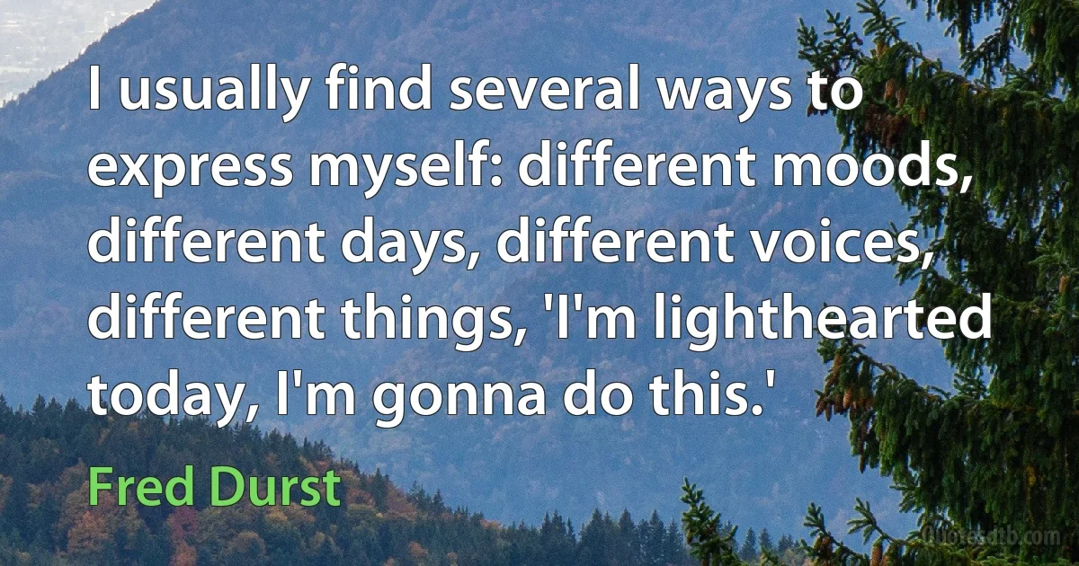 I usually find several ways to express myself: different moods, different days, different voices, different things, 'I'm lighthearted today, I'm gonna do this.' (Fred Durst)