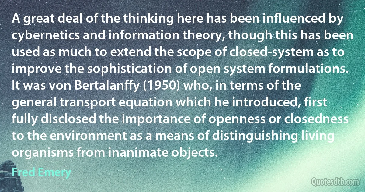 A great deal of the thinking here has been influenced by cybernetics and information theory, though this has been used as much to extend the scope of closed-system as to improve the sophistication of open system formulations. It was von Bertalanffy (1950) who, in terms of the general transport equation which he introduced, first fully disclosed the importance of openness or closedness to the environment as a means of distinguishing living organisms from inanimate objects. (Fred Emery)