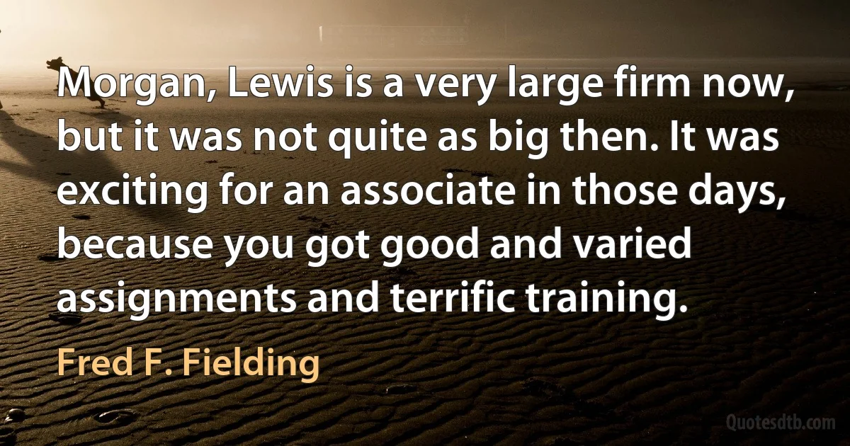 Morgan, Lewis is a very large firm now, but it was not quite as big then. It was exciting for an associate in those days, because you got good and varied assignments and terrific training. (Fred F. Fielding)