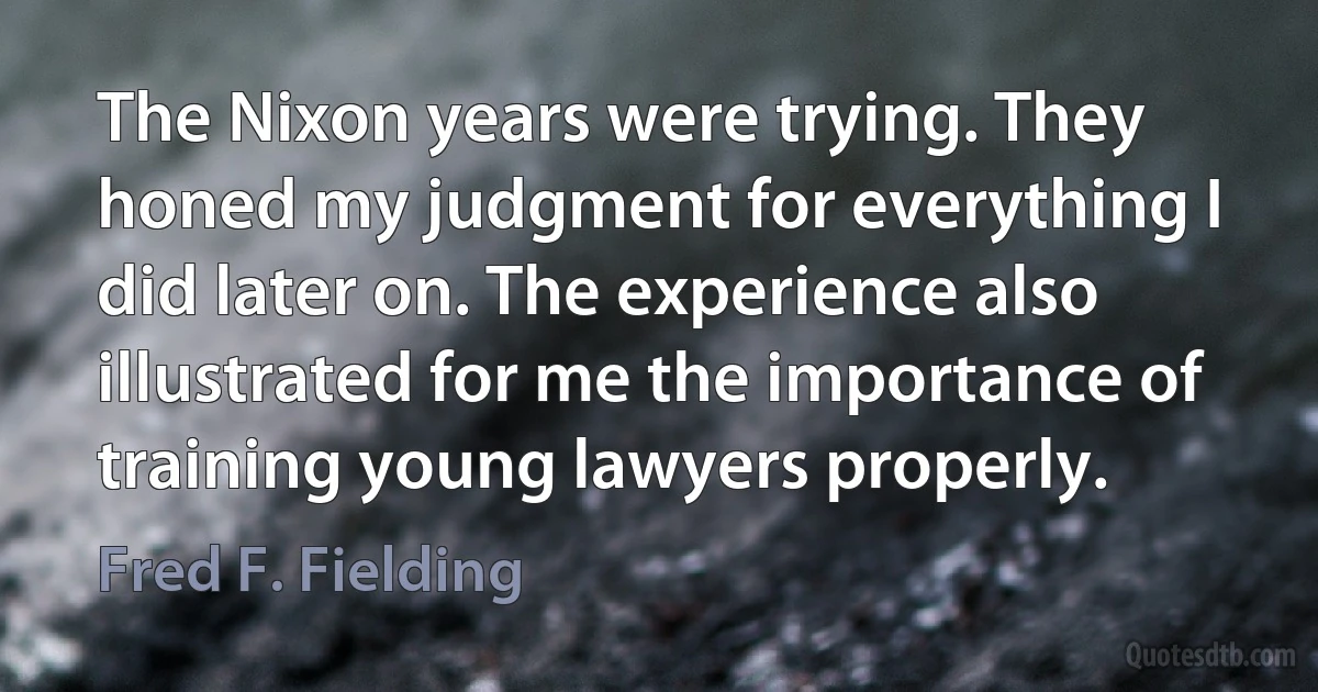 The Nixon years were trying. They honed my judgment for everything I did later on. The experience also illustrated for me the importance of training young lawyers properly. (Fred F. Fielding)