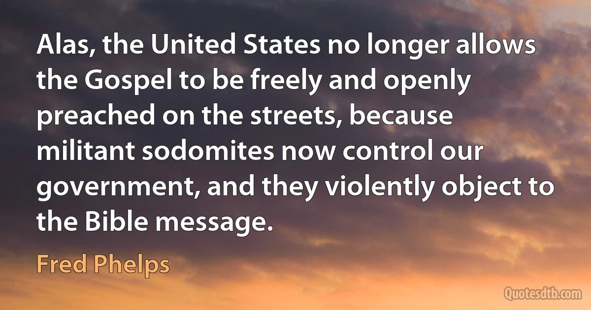 Alas, the United States no longer allows the Gospel to be freely and openly preached on the streets, because militant sodomites now control our government, and they violently object to the Bible message. (Fred Phelps)