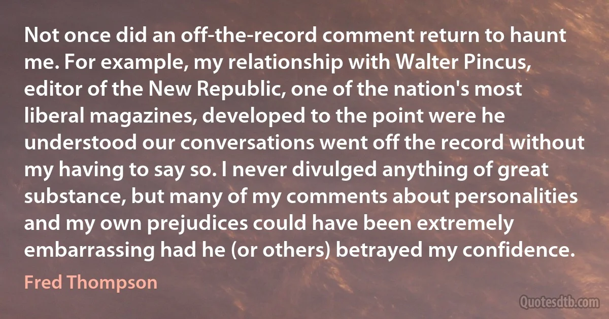 Not once did an off-the-record comment return to haunt me. For example, my relationship with Walter Pincus, editor of the New Republic, one of the nation's most liberal magazines, developed to the point were he understood our conversations went off the record without my having to say so. I never divulged anything of great substance, but many of my comments about personalities and my own prejudices could have been extremely embarrassing had he (or others) betrayed my confidence. (Fred Thompson)