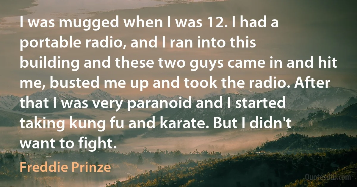 I was mugged when I was 12. I had a portable radio, and I ran into this building and these two guys came in and hit me, busted me up and took the radio. After that I was very paranoid and I started taking kung fu and karate. But I didn't want to fight. (Freddie Prinze)