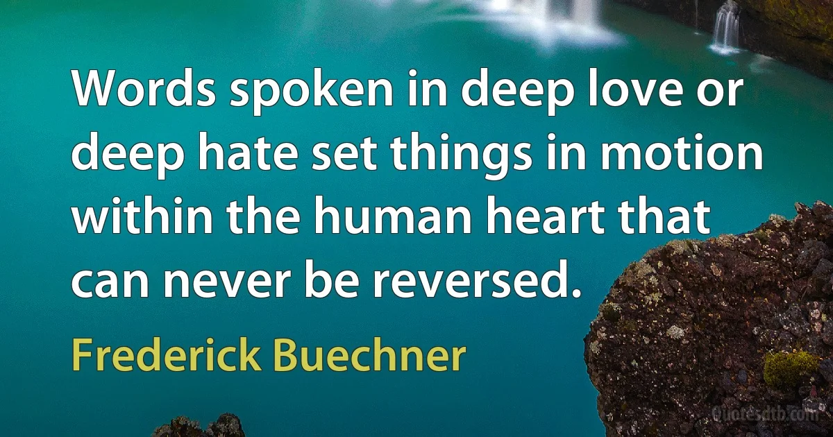 Words spoken in deep love or deep hate set things in motion within the human heart that can never be reversed. (Frederick Buechner)