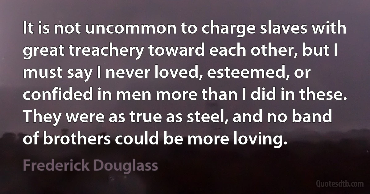 It is not uncommon to charge slaves with great treachery toward each other, but I must say I never loved, esteemed, or confided in men more than I did in these. They were as true as steel, and no band of brothers could be more loving. (Frederick Douglass)