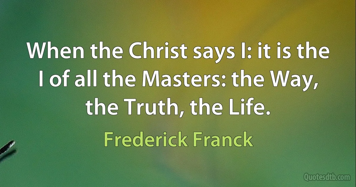 When the Christ says I: it is the I of all the Masters: the Way, the Truth, the Life. (Frederick Franck)