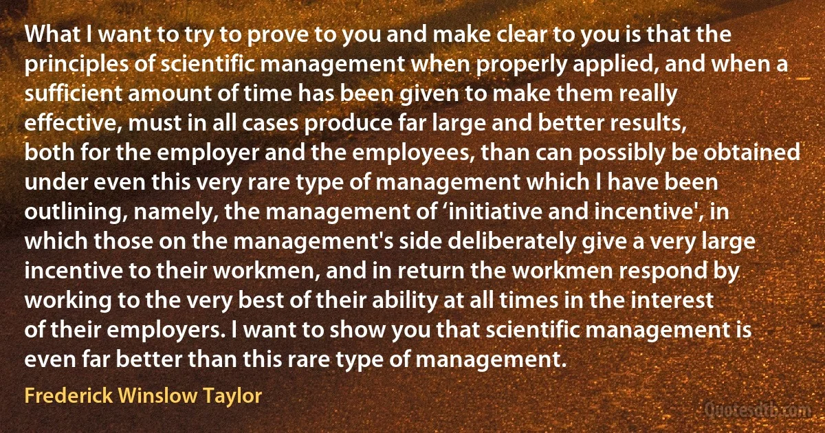 What I want to try to prove to you and make clear to you is that the principles of scientific management when properly applied, and when a sufficient amount of time has been given to make them really effective, must in all cases produce far large and better results, both for the employer and the employees, than can possibly be obtained under even this very rare type of management which I have been outlining, namely, the management of ‘initiative and incentive', in which those on the management's side deliberately give a very large incentive to their workmen, and in return the workmen respond by working to the very best of their ability at all times in the interest of their employers. I want to show you that scientific management is even far better than this rare type of management. (Frederick Winslow Taylor)