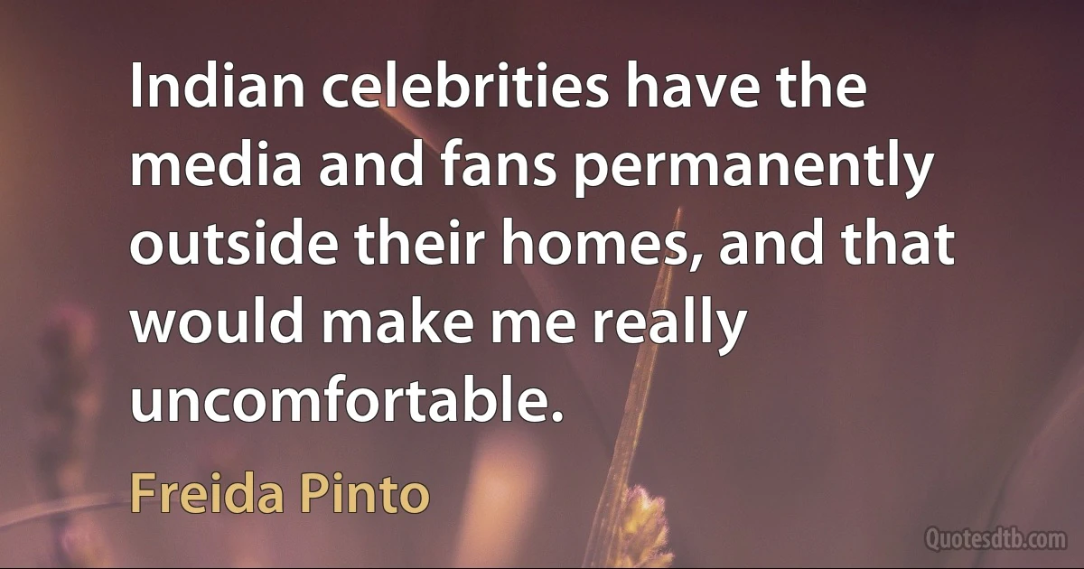 Indian celebrities have the media and fans permanently outside their homes, and that would make me really uncomfortable. (Freida Pinto)