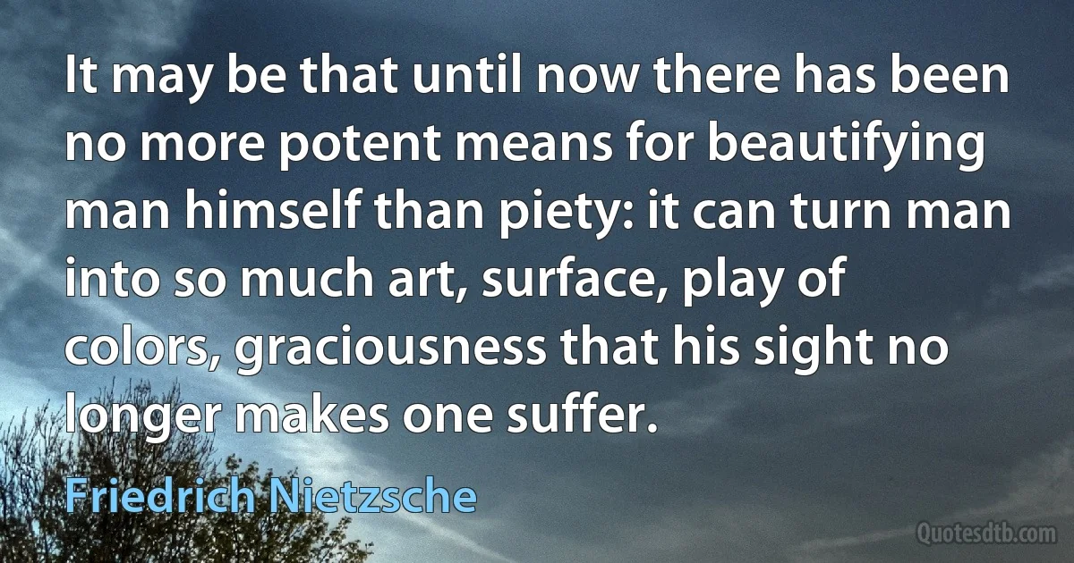 It may be that until now there has been no more potent means for beautifying man himself than piety: it can turn man into so much art, surface, play of colors, graciousness that his sight no longer makes one suffer. (Friedrich Nietzsche)