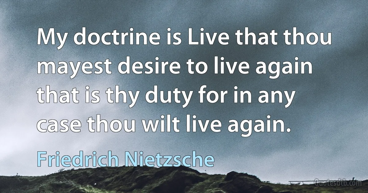 My doctrine is Live that thou mayest desire to live again that is thy duty for in any case thou wilt live again. (Friedrich Nietzsche)