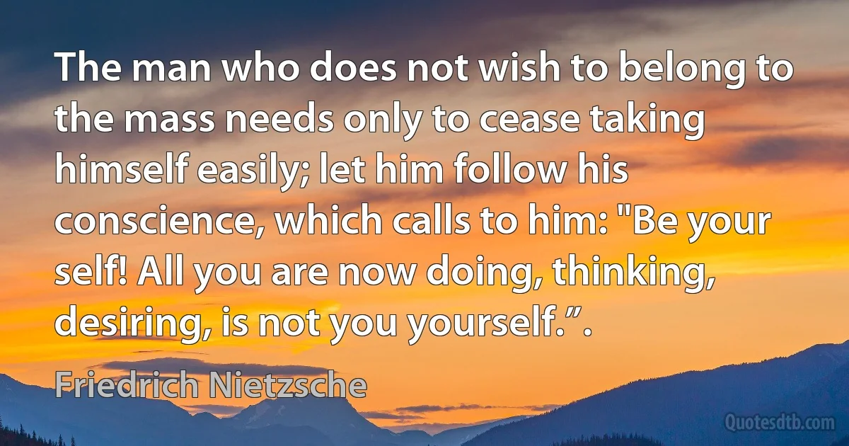 The man who does not wish to belong to the mass needs only to cease taking himself easily; let him follow his conscience, which calls to him: "Be your self! All you are now doing, thinking, desiring, is not you yourself.”. (Friedrich Nietzsche)