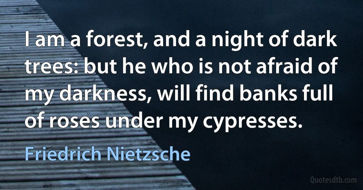 I am a forest, and a night of dark trees: but he who is not afraid of my darkness, will find banks full of roses under my cypresses. (Friedrich Nietzsche)