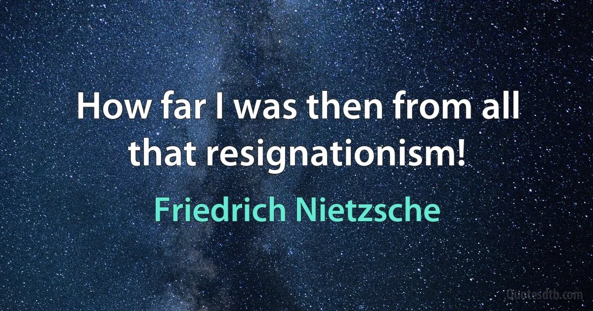 How far I was then from all that resignationism! (Friedrich Nietzsche)